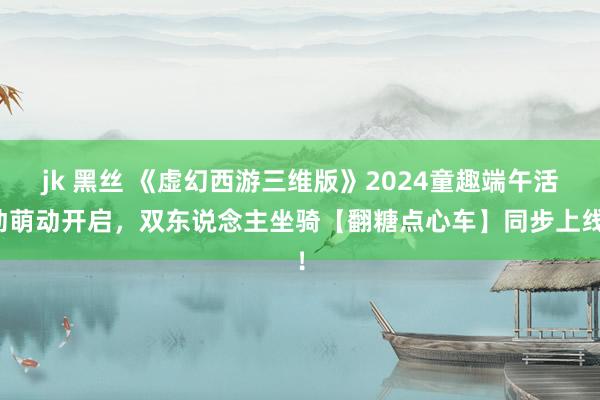 jk 黑丝 《虚幻西游三维版》2024童趣端午活动萌动开启，双东说念主坐骑【翻糖点心车】同步上线！