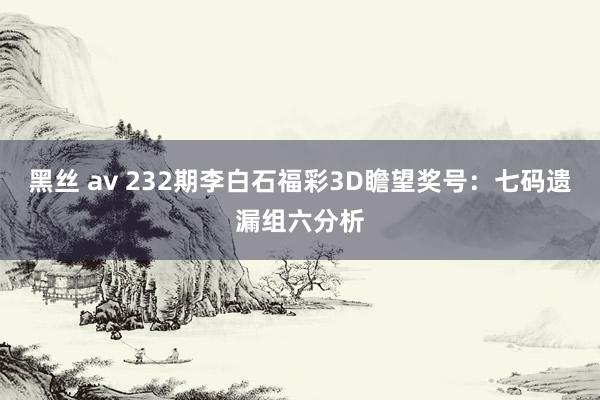 黑丝 av 232期李白石福彩3D瞻望奖号：七码遗漏组六分析