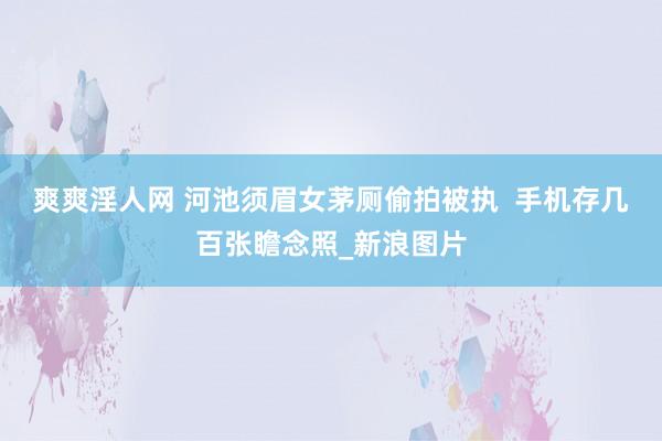 爽爽淫人网 河池须眉女茅厕偷拍被执  手机存几百张瞻念照_新浪图片