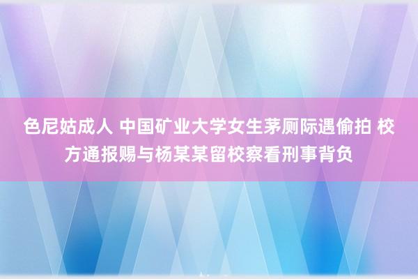 色尼姑成人 中国矿业大学女生茅厕际遇偷拍 校方通报赐与杨某某留校察看刑事背负