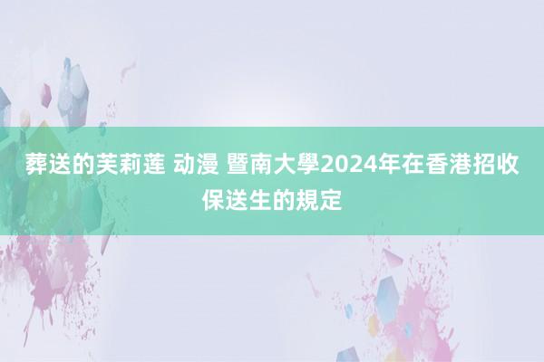 葬送的芙莉莲 动漫 暨南大學2024年在香港招收保送生的規定