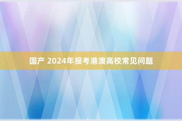 国产 2024年报考港澳高校常见问题