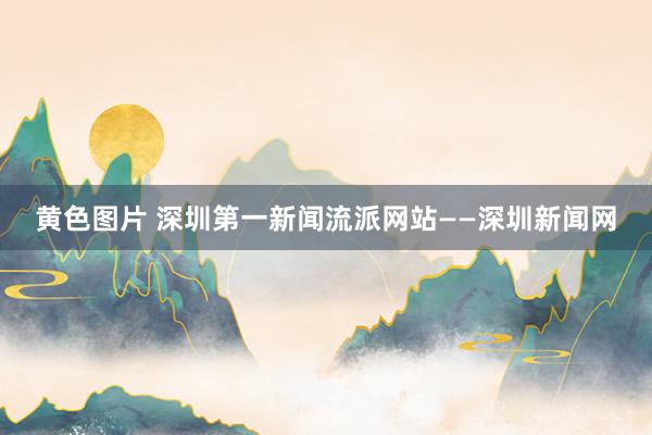 黄色图片 深圳第一新闻流派网站——深圳新闻网