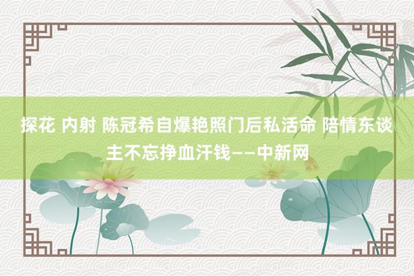 探花 内射 陈冠希自爆艳照门后私活命 陪情东谈主不忘挣血汗钱——中新网