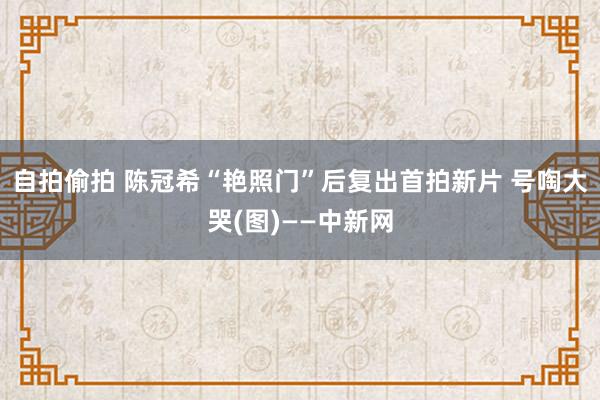 自拍偷拍 陈冠希“艳照门”后复出首拍新片 号啕大哭(图)——中新网