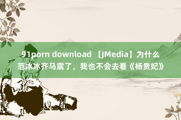 91porn download 【JMedia】为什么范冰冰齐马震了，我也不会去看《杨贵妃》