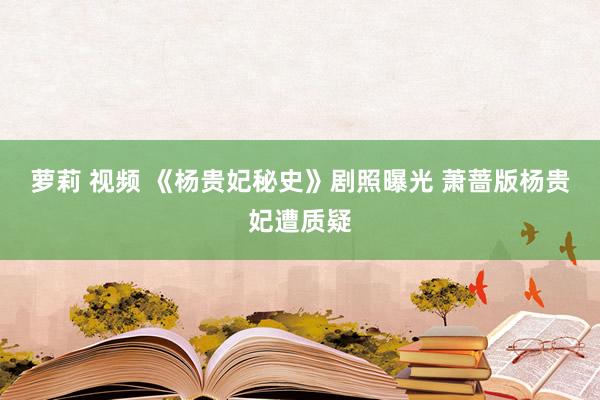 萝莉 视频 《杨贵妃秘史》剧照曝光 萧蔷版杨贵妃遭质疑