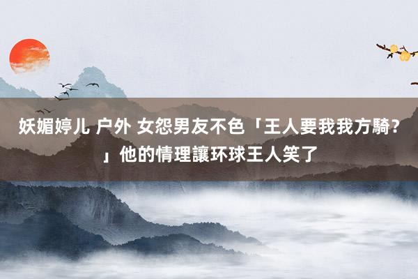 妖媚婷儿 户外 女怨男友不色「王人要我我方騎？」他的情理讓环球王人笑了