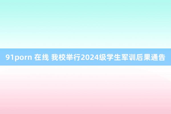 91porn 在线 我校举行2024级学生军训后果通告