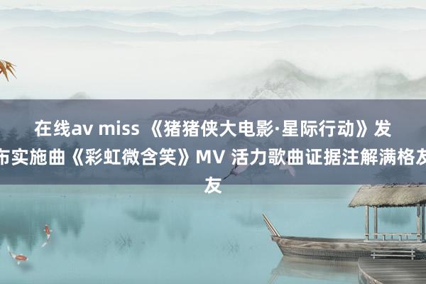 在线av miss 《猪猪侠大电影·星际行动》发布实施曲《彩虹微含笑》MV 活力歌曲证据注解满格友