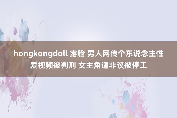 hongkongdoll 露脸 男人网传个东说念主性爱视频被判刑 女主角遭非议被停工