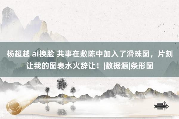 杨超越 ai换脸 共事在敷陈中加入了滑珠图，片刻让我的图表水火辞让！|数据源|条形图