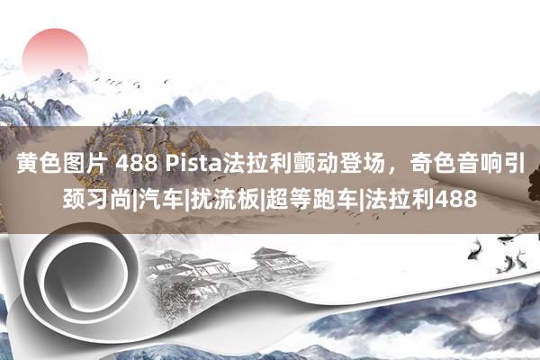 黄色图片 488 Pista法拉利颤动登场，奇色音响引颈习尚|汽车|扰流板|超等跑车|法拉利488