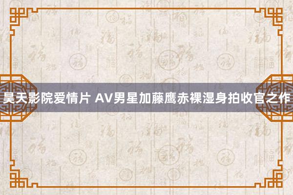 昊天影院爱情片 AV男星加藤鹰赤裸湿身拍收官之作