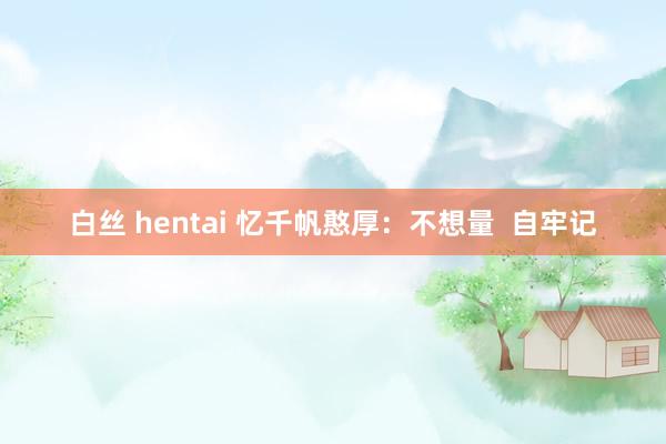 白丝 hentai 忆千帆憨厚：不想量  自牢记